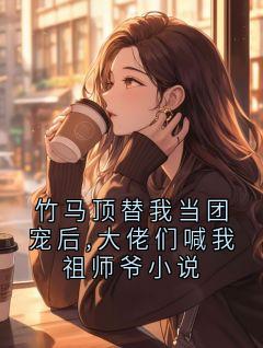 竹马顶替我当团宠后,大佬们喊我祖师爷小说